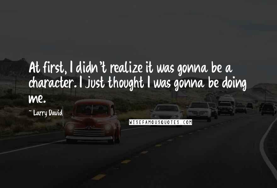 Larry David Quotes: At first, I didn't realize it was gonna be a character. I just thought I was gonna be doing me.