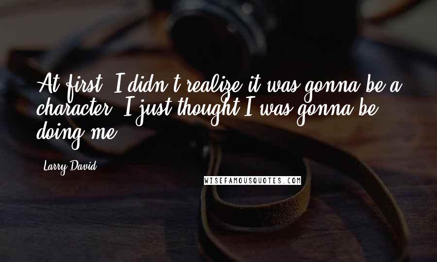 Larry David Quotes: At first, I didn't realize it was gonna be a character. I just thought I was gonna be doing me.