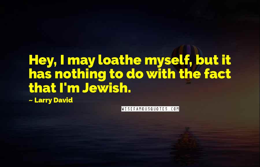 Larry David Quotes: Hey, I may loathe myself, but it has nothing to do with the fact that I'm Jewish.