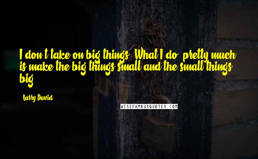 Larry David Quotes: I don't take on big things. What I do, pretty much, is make the big things small and the small things big.