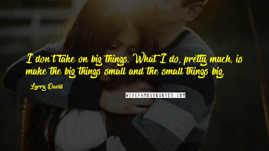 Larry David Quotes: I don't take on big things. What I do, pretty much, is make the big things small and the small things big.