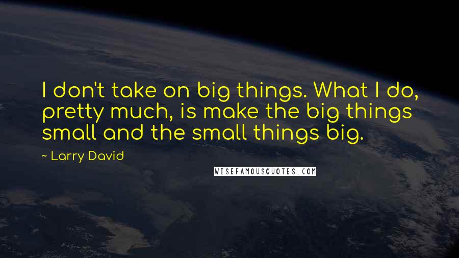 Larry David Quotes: I don't take on big things. What I do, pretty much, is make the big things small and the small things big.