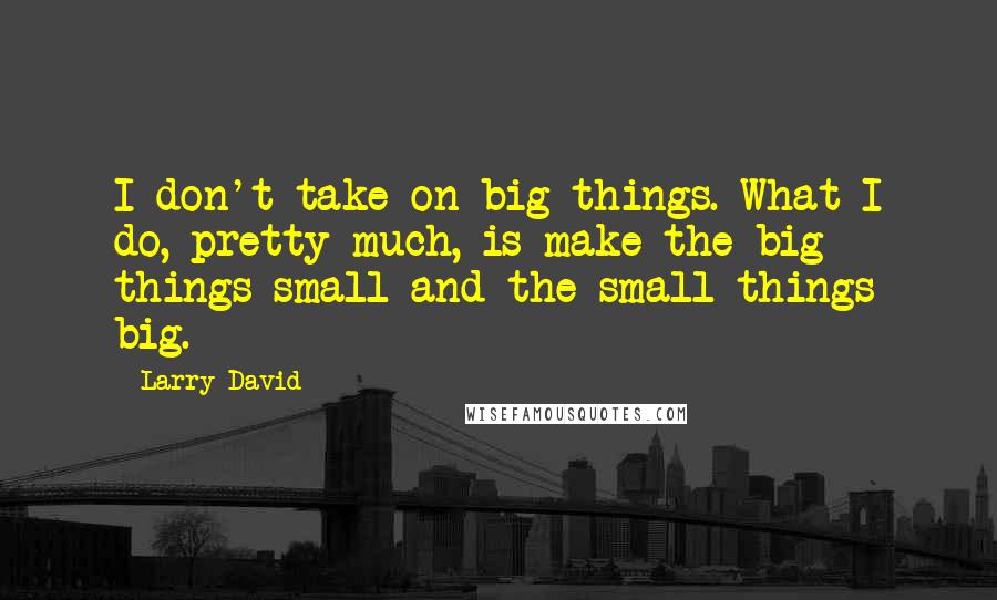 Larry David Quotes: I don't take on big things. What I do, pretty much, is make the big things small and the small things big.