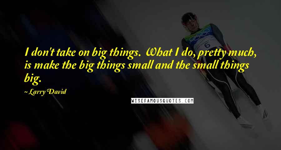 Larry David Quotes: I don't take on big things. What I do, pretty much, is make the big things small and the small things big.