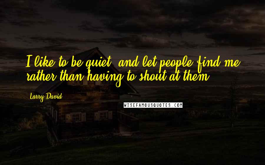 Larry David Quotes: I like to be quiet, and let people find me rather than having to shout at them.