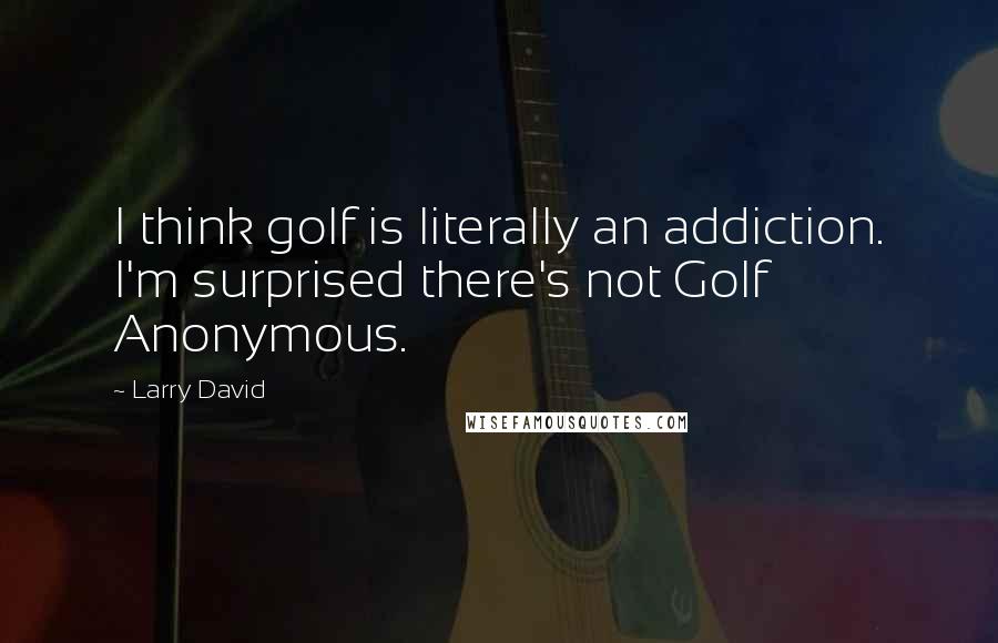 Larry David Quotes: I think golf is literally an addiction. I'm surprised there's not Golf Anonymous.