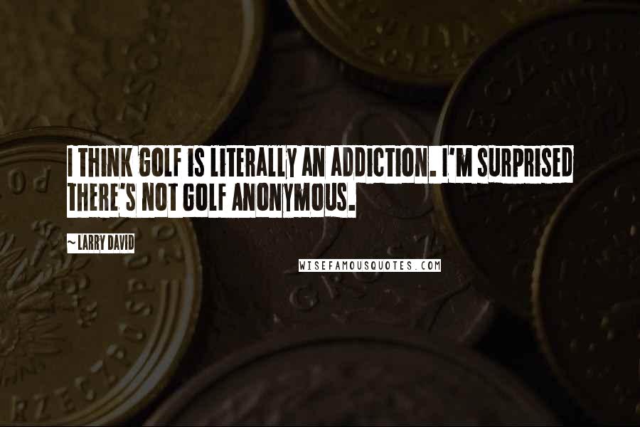 Larry David Quotes: I think golf is literally an addiction. I'm surprised there's not Golf Anonymous.