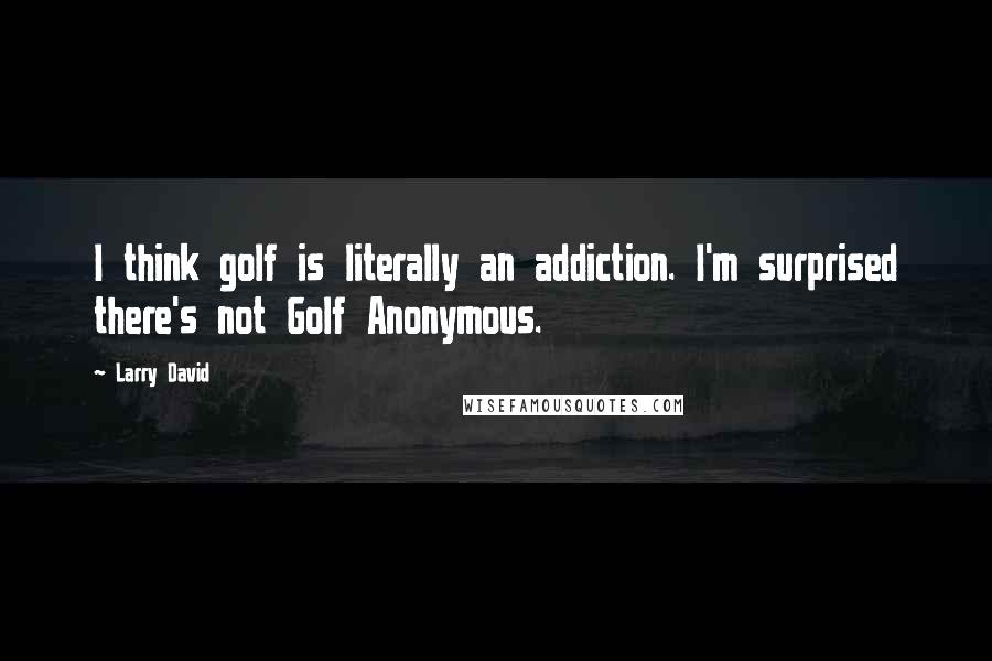 Larry David Quotes: I think golf is literally an addiction. I'm surprised there's not Golf Anonymous.