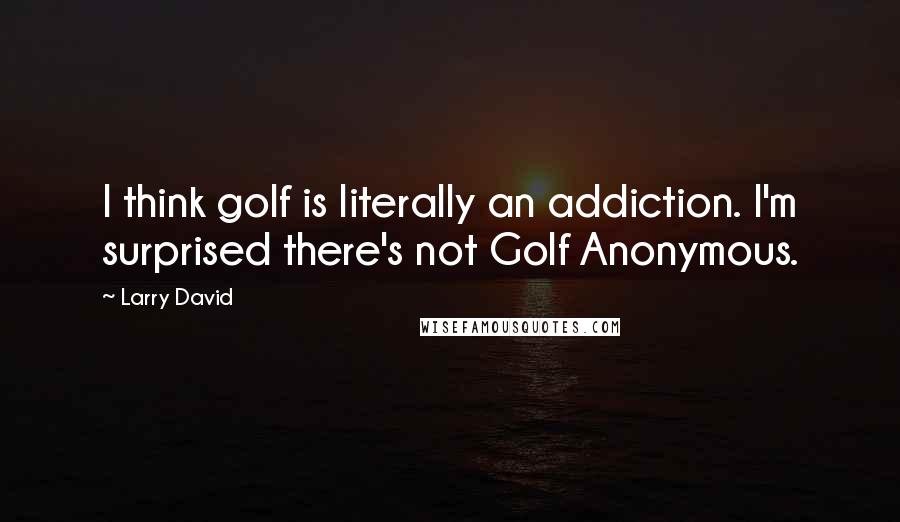 Larry David Quotes: I think golf is literally an addiction. I'm surprised there's not Golf Anonymous.