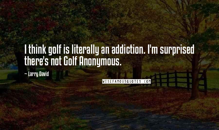 Larry David Quotes: I think golf is literally an addiction. I'm surprised there's not Golf Anonymous.
