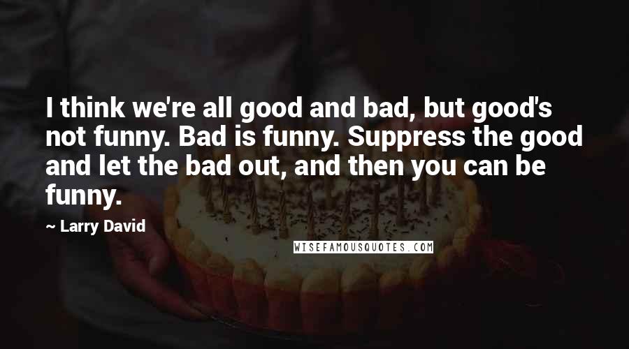 Larry David Quotes: I think we're all good and bad, but good's not funny. Bad is funny. Suppress the good and let the bad out, and then you can be funny.