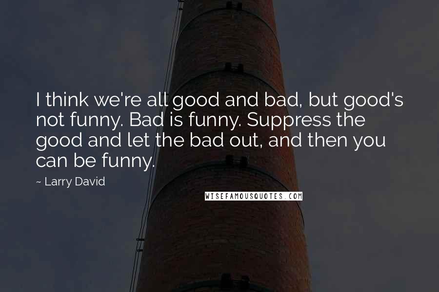 Larry David Quotes: I think we're all good and bad, but good's not funny. Bad is funny. Suppress the good and let the bad out, and then you can be funny.