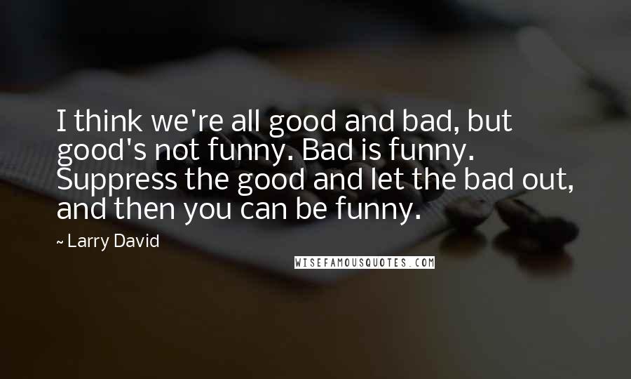 Larry David Quotes: I think we're all good and bad, but good's not funny. Bad is funny. Suppress the good and let the bad out, and then you can be funny.