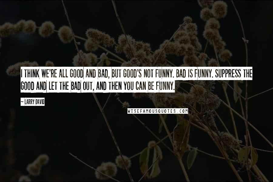 Larry David Quotes: I think we're all good and bad, but good's not funny. Bad is funny. Suppress the good and let the bad out, and then you can be funny.