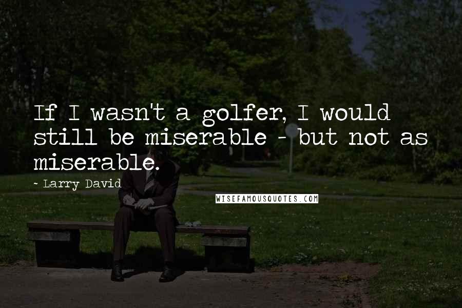 Larry David Quotes: If I wasn't a golfer, I would still be miserable - but not as miserable.