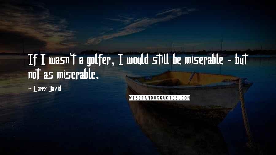 Larry David Quotes: If I wasn't a golfer, I would still be miserable - but not as miserable.