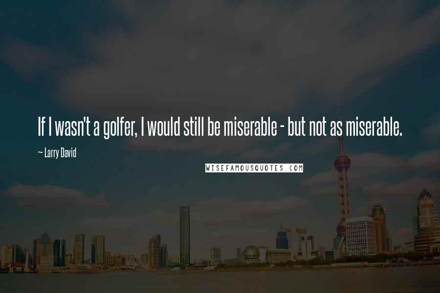 Larry David Quotes: If I wasn't a golfer, I would still be miserable - but not as miserable.