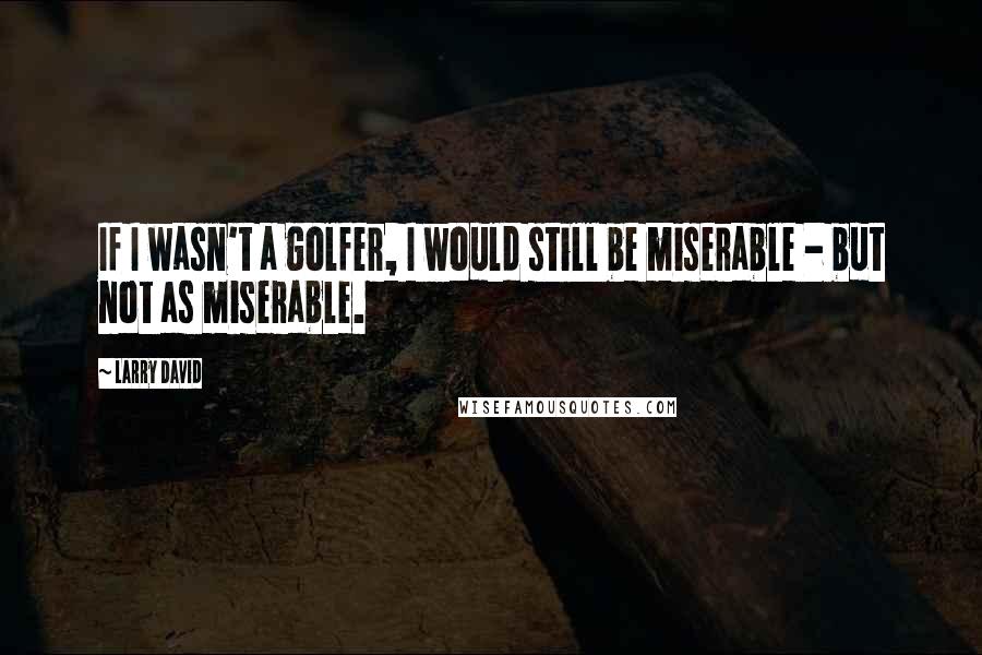 Larry David Quotes: If I wasn't a golfer, I would still be miserable - but not as miserable.