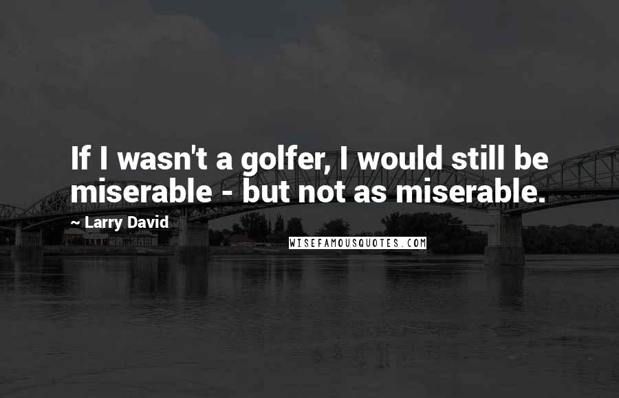 Larry David Quotes: If I wasn't a golfer, I would still be miserable - but not as miserable.