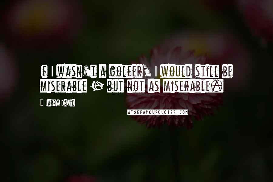 Larry David Quotes: If I wasn't a golfer, I would still be miserable - but not as miserable.