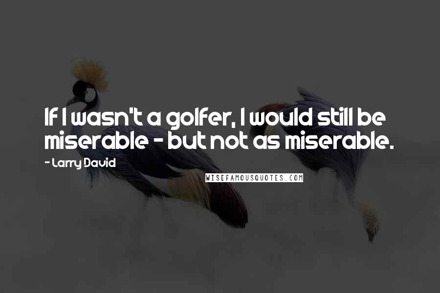 Larry David Quotes: If I wasn't a golfer, I would still be miserable - but not as miserable.