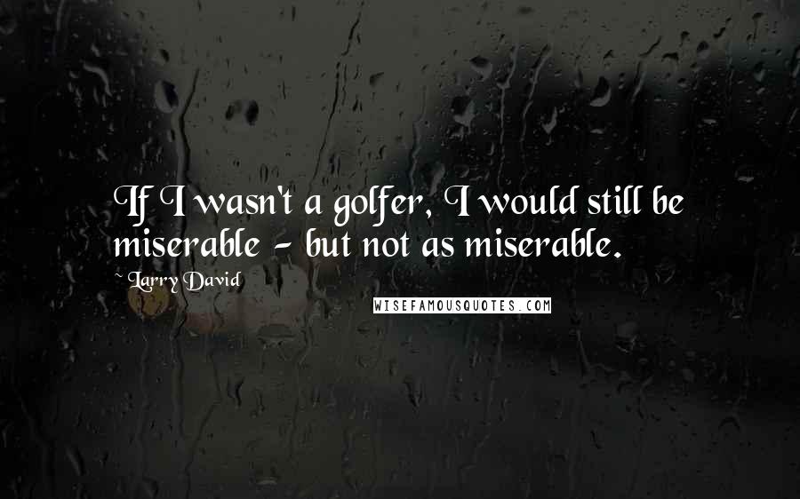 Larry David Quotes: If I wasn't a golfer, I would still be miserable - but not as miserable.