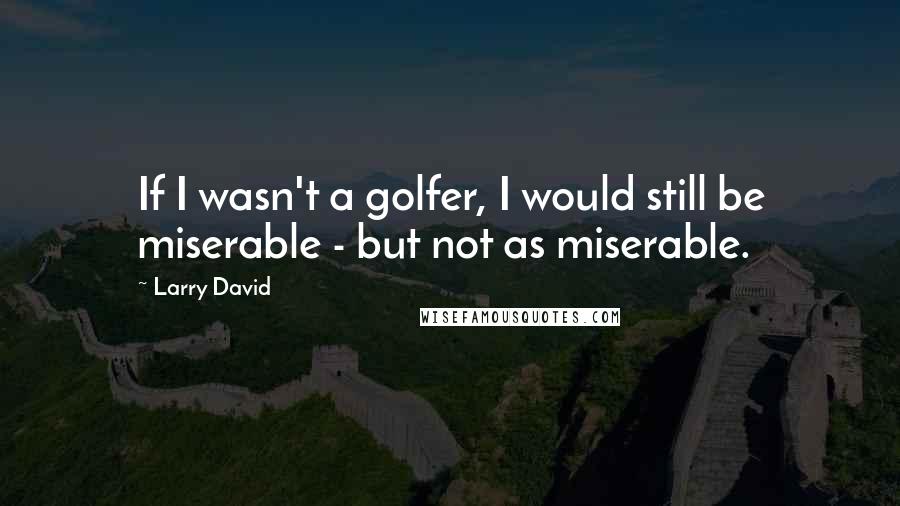 Larry David Quotes: If I wasn't a golfer, I would still be miserable - but not as miserable.