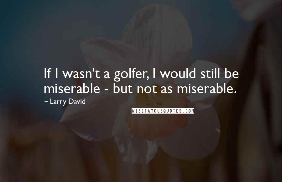 Larry David Quotes: If I wasn't a golfer, I would still be miserable - but not as miserable.