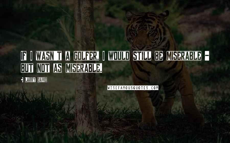 Larry David Quotes: If I wasn't a golfer, I would still be miserable - but not as miserable.
