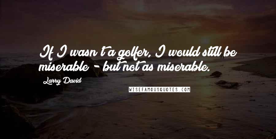 Larry David Quotes: If I wasn't a golfer, I would still be miserable - but not as miserable.