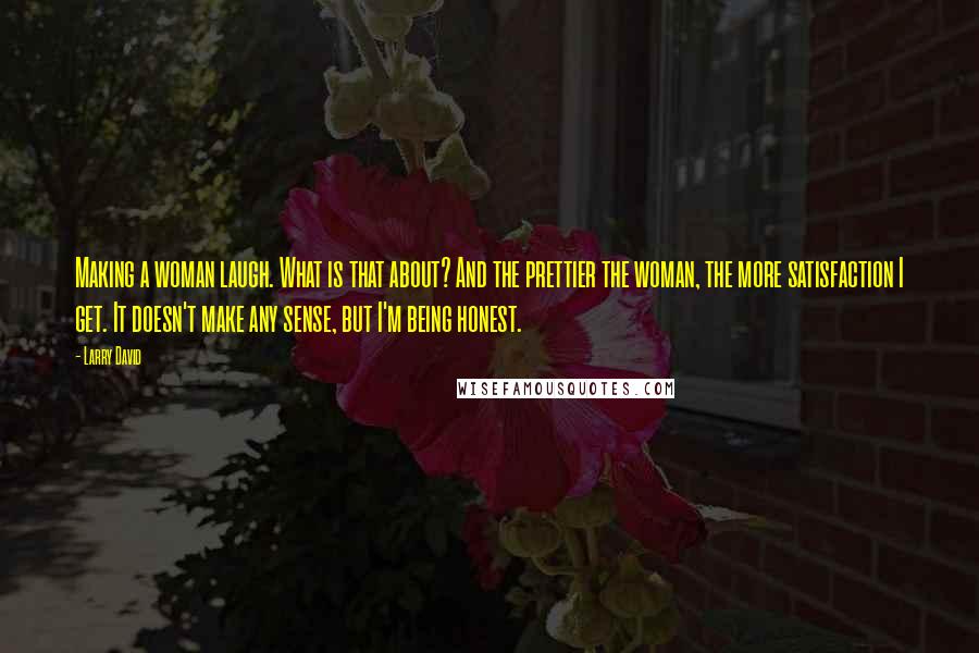 Larry David Quotes: Making a woman laugh. What is that about? And the prettier the woman, the more satisfaction I get. It doesn't make any sense, but I'm being honest.