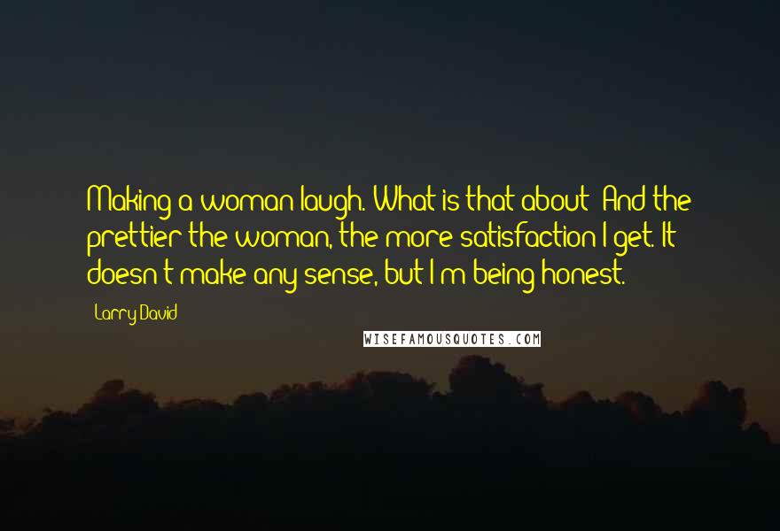 Larry David Quotes: Making a woman laugh. What is that about? And the prettier the woman, the more satisfaction I get. It doesn't make any sense, but I'm being honest.