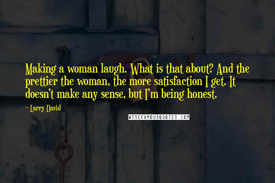 Larry David Quotes: Making a woman laugh. What is that about? And the prettier the woman, the more satisfaction I get. It doesn't make any sense, but I'm being honest.