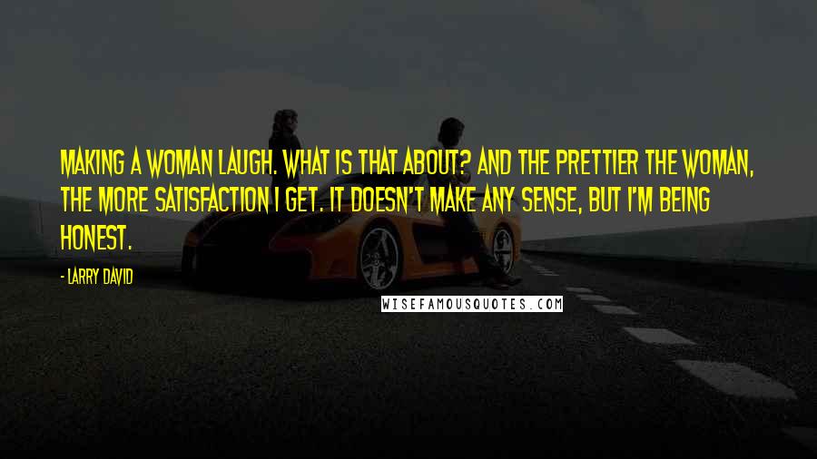 Larry David Quotes: Making a woman laugh. What is that about? And the prettier the woman, the more satisfaction I get. It doesn't make any sense, but I'm being honest.
