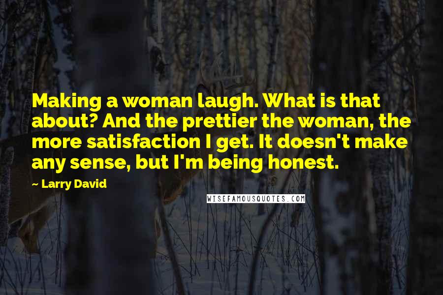 Larry David Quotes: Making a woman laugh. What is that about? And the prettier the woman, the more satisfaction I get. It doesn't make any sense, but I'm being honest.