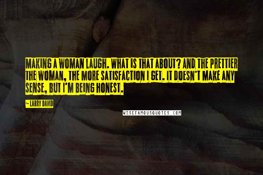 Larry David Quotes: Making a woman laugh. What is that about? And the prettier the woman, the more satisfaction I get. It doesn't make any sense, but I'm being honest.