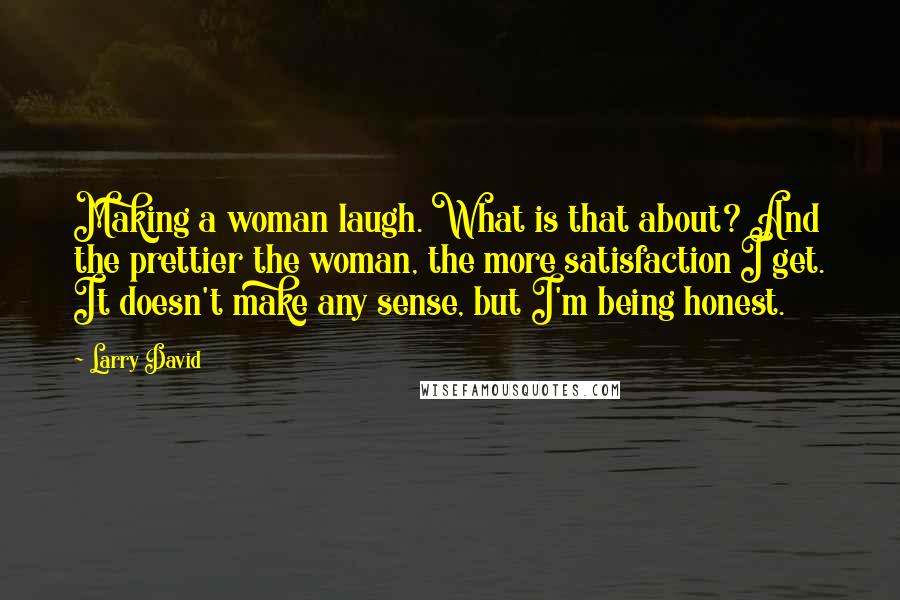 Larry David Quotes: Making a woman laugh. What is that about? And the prettier the woman, the more satisfaction I get. It doesn't make any sense, but I'm being honest.