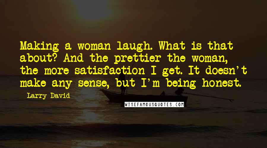 Larry David Quotes: Making a woman laugh. What is that about? And the prettier the woman, the more satisfaction I get. It doesn't make any sense, but I'm being honest.