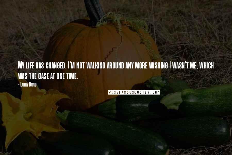 Larry David Quotes: My life has changed. I'm not walking around any more wishing I wasn't me, which was the case at one time.