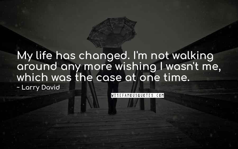 Larry David Quotes: My life has changed. I'm not walking around any more wishing I wasn't me, which was the case at one time.