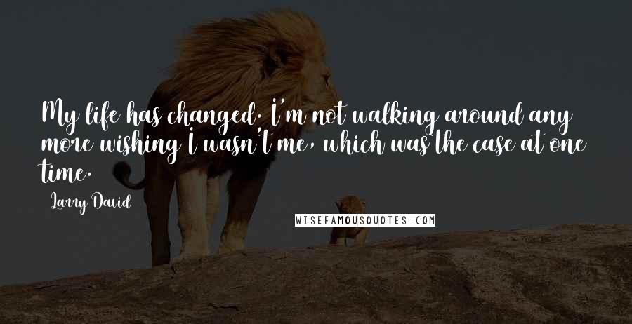 Larry David Quotes: My life has changed. I'm not walking around any more wishing I wasn't me, which was the case at one time.