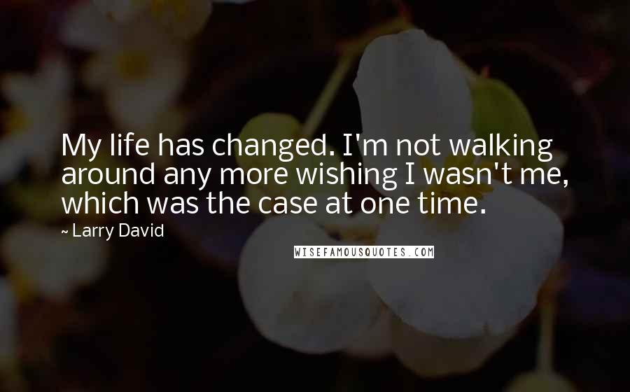 Larry David Quotes: My life has changed. I'm not walking around any more wishing I wasn't me, which was the case at one time.