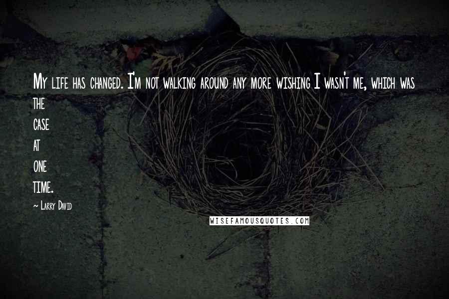 Larry David Quotes: My life has changed. I'm not walking around any more wishing I wasn't me, which was the case at one time.
