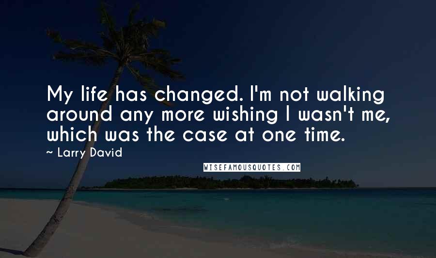 Larry David Quotes: My life has changed. I'm not walking around any more wishing I wasn't me, which was the case at one time.
