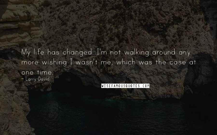 Larry David Quotes: My life has changed. I'm not walking around any more wishing I wasn't me, which was the case at one time.