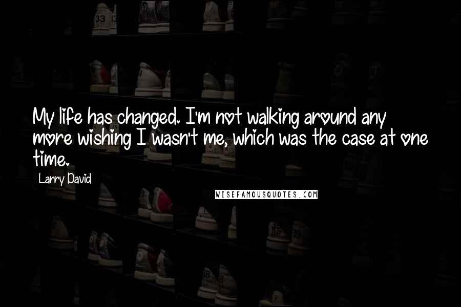 Larry David Quotes: My life has changed. I'm not walking around any more wishing I wasn't me, which was the case at one time.