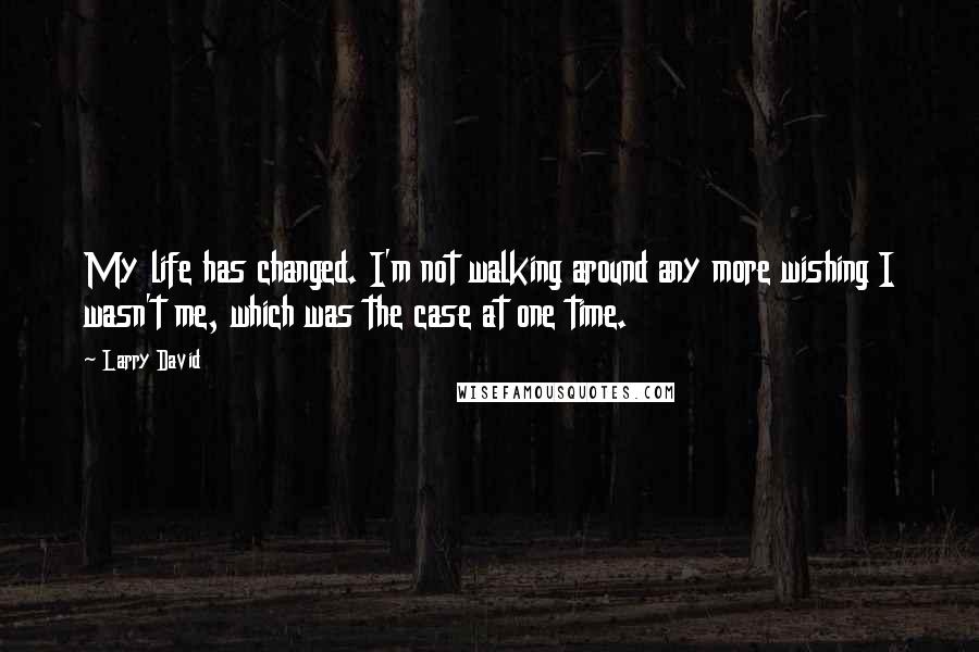 Larry David Quotes: My life has changed. I'm not walking around any more wishing I wasn't me, which was the case at one time.