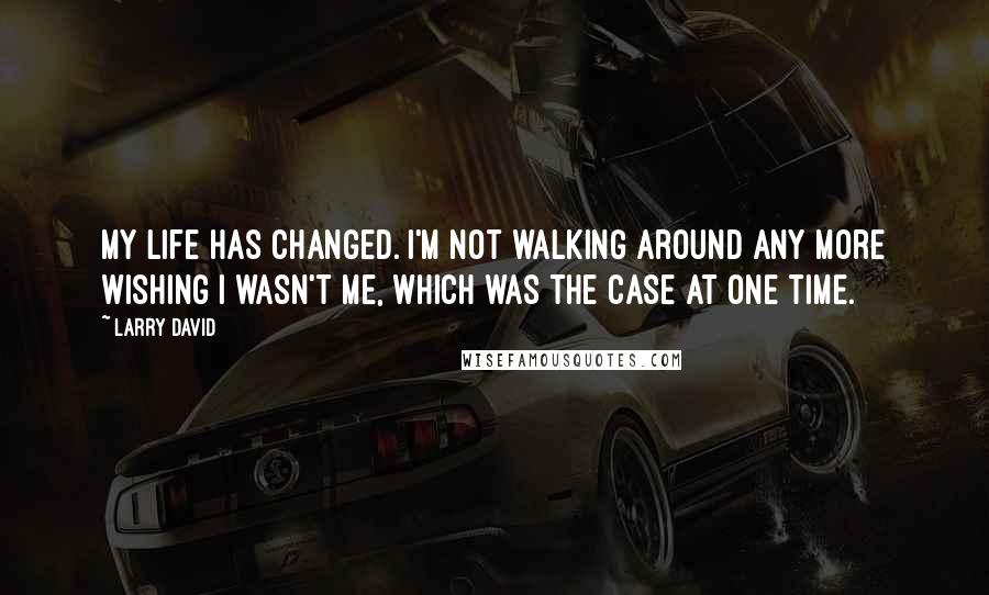 Larry David Quotes: My life has changed. I'm not walking around any more wishing I wasn't me, which was the case at one time.