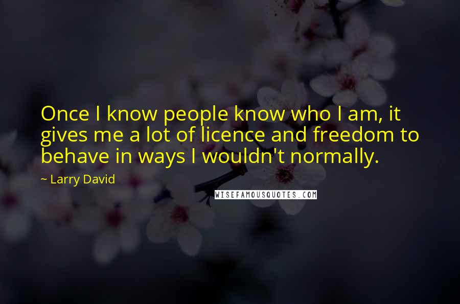Larry David Quotes: Once I know people know who I am, it gives me a lot of licence and freedom to behave in ways I wouldn't normally.