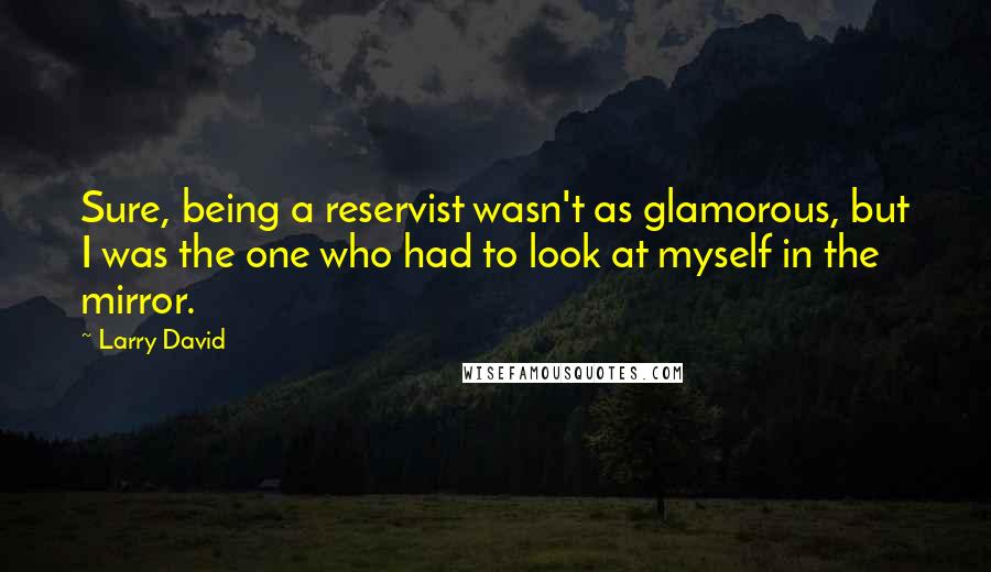 Larry David Quotes: Sure, being a reservist wasn't as glamorous, but I was the one who had to look at myself in the mirror.